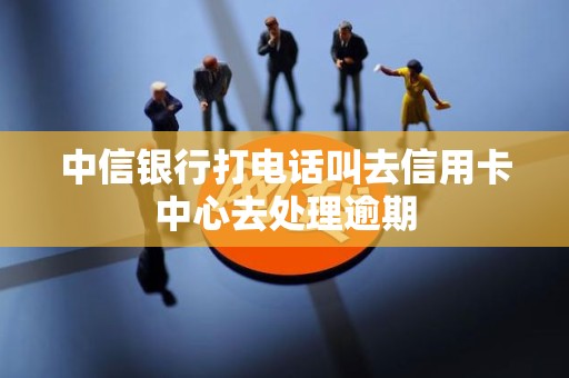 中信银行打电话叫去信用卡中心去处理逾期